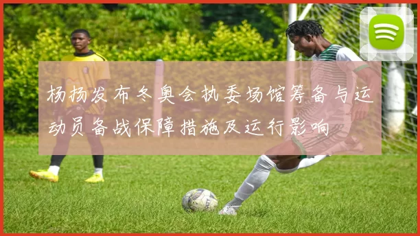 杨扬发布冬奥会执委场馆筹备与运动员备战保障措施及运行影响