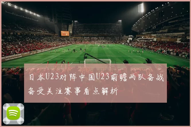 日本U23对阵中国U23前瞻两队备战备受关注赛事看点解析