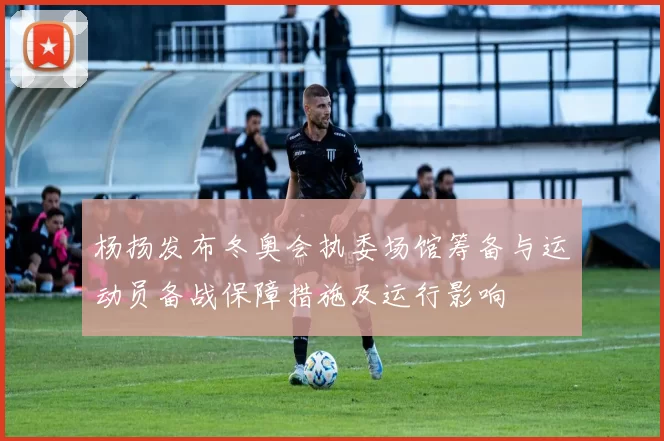 杨扬发布冬奥会执委场馆筹备与运动员备战保障措施及运行影响