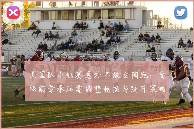 美国队小组赛意外不敌立陶宛，晋级前景承压需调整轮换与防守策略