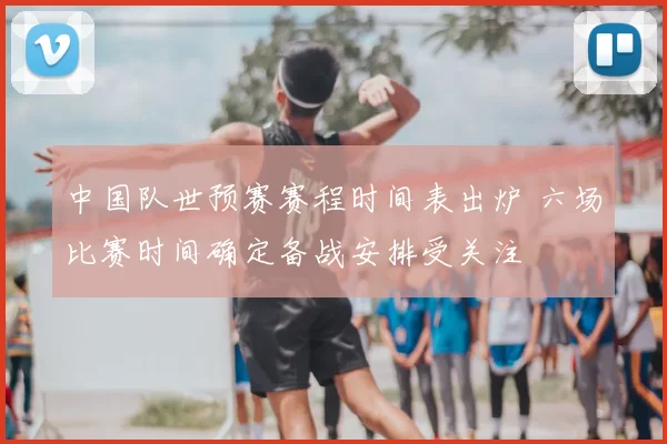 中国队世预赛赛程时间表出炉 六场比赛时间确定备战安排受关注