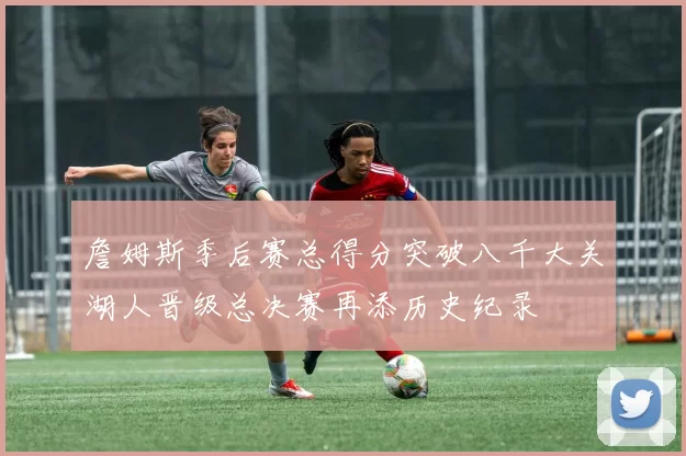 詹姆斯季后赛总得分突破八千大关湖人晋级总决赛再添历史纪录