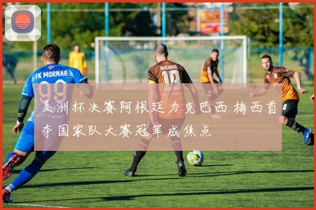 美洲杯决赛阿根廷力克巴西 梅西首夺国家队大赛冠军成焦点