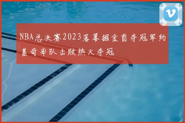 NBA总决赛2023落幕掘金首夺冠军约基奇率队击败热火夺冠