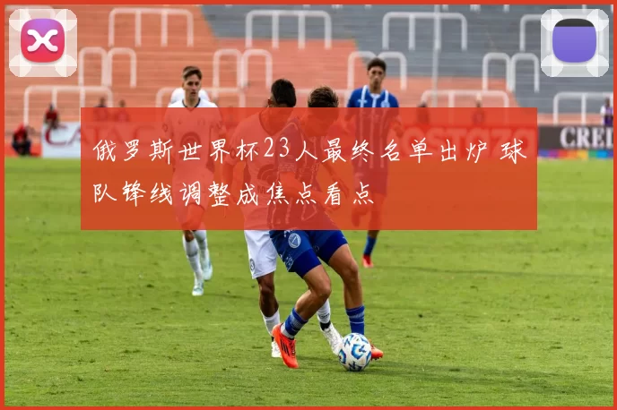 俄罗斯世界杯23人最终名单出炉 球队锋线调整成焦点看点