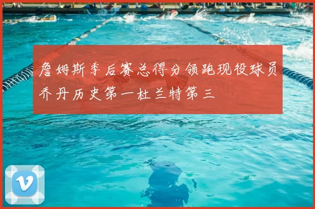 詹姆斯季后赛总得分领跑现役球员乔丹历史第一杜兰特第三