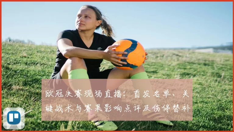 欧冠决赛现场直播：首发名单、关键战术与赛果影响点评及伤停替补表现