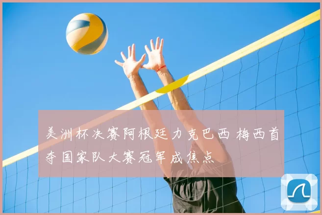 美洲杯决赛阿根廷力克巴西 梅西首夺国家队大赛冠军成焦点