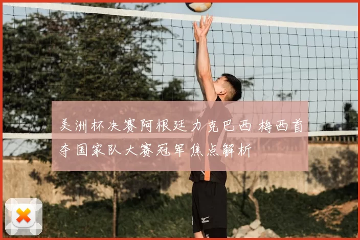 美洲杯决赛阿根廷力克巴西 梅西首夺国家队大赛冠军焦点解析