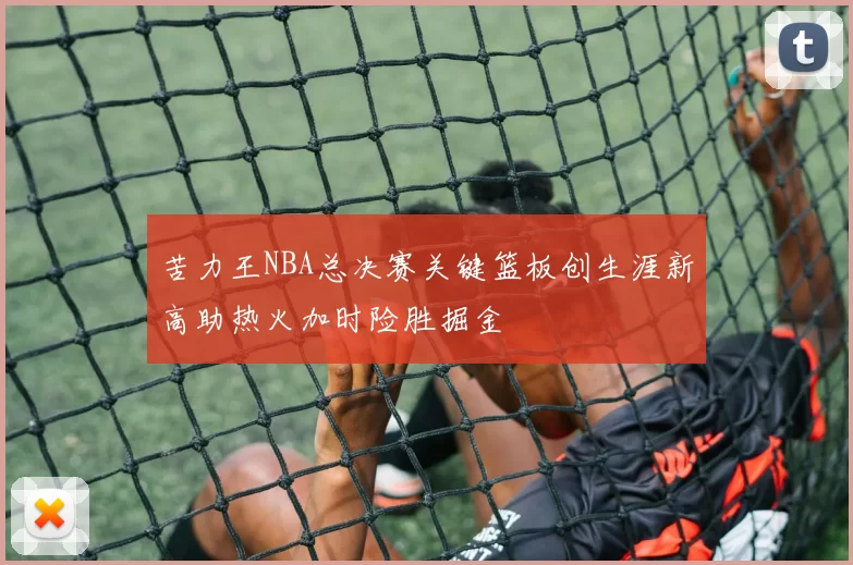 苦力王NBA总决赛关键篮板创生涯新高助热火加时险胜掘金