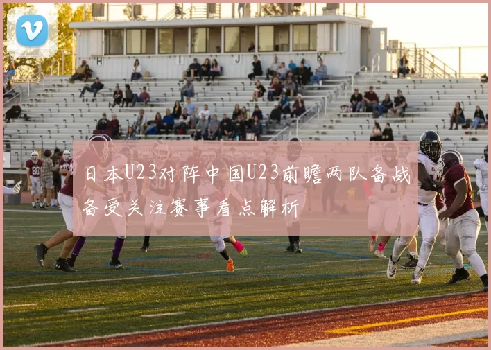 日本U23对阵中国U23前瞻两队备战备受关注赛事看点解析