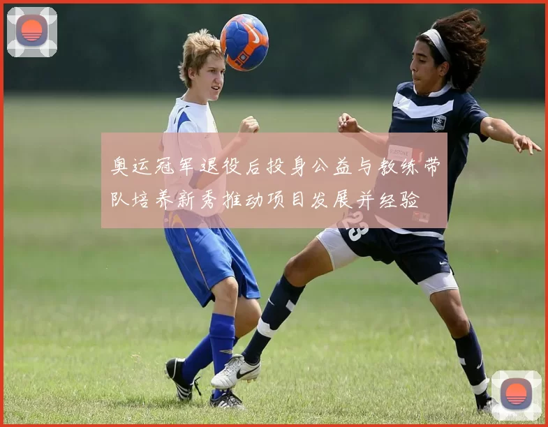 奥运冠军退役后投身公益与教练带队培养新秀推动项目发展并经验