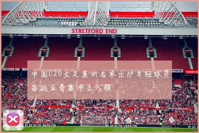 中国U20女足集训名单出炉年轻球员备战亚青赛冲击八强