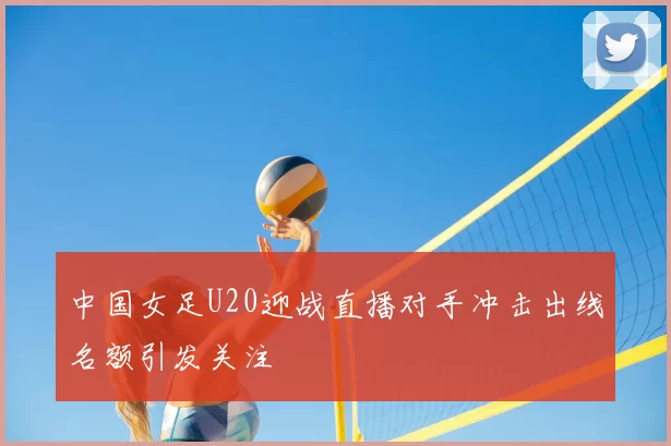 中国女足U20迎战直播对手冲击出线名额引发关注