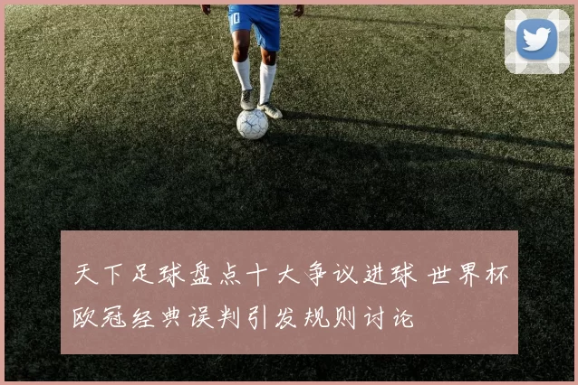 天下足球盘点十大争议进球 世界杯欧冠经典误判引发规则讨论