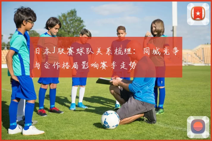 日本J联赛球队关系梳理：同城竞争与合作格局影响赛季走势
