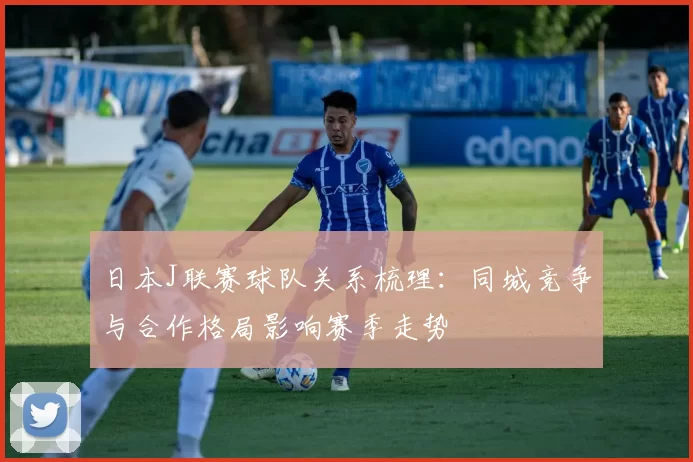 日本J联赛球队关系梳理：同城竞争与合作格局影响赛季走势